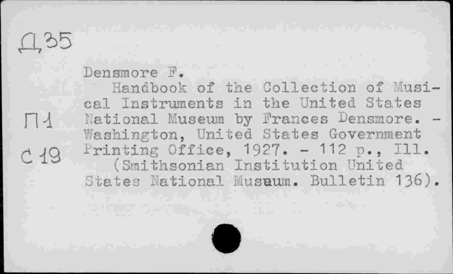 ﻿ru
С 19
Densmore P.
Handbook of the Collection of Musical Instruments in the United States Dations.! Museum by Prances Densmore. -Washington, United States Government Printing Office, 1927. - 112 p., Ill.
(Smithsonian Institution United States National Musaum. Bulletin I36).